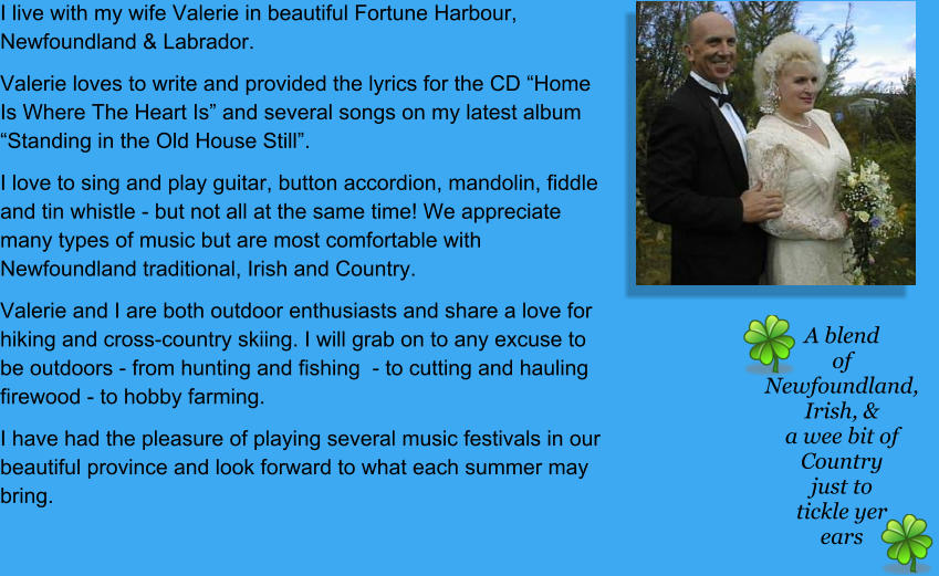 I live with my wife Valerie in beautiful Fortune Harbour, Newfoundland & Labrador.  Valerie loves to write and provided the lyrics for the CD “Home Is Where The Heart Is” and several songs on my latest album “Standing in the Old House Still”.  I love to sing and play guitar, button accordion, mandolin, fiddle and tin whistle - but not all at the same time! We appreciate many types of music but are most comfortable with Newfoundland traditional, Irish and Country. Valerie and I are both outdoor enthusiasts and share a love for hiking and cross-country skiing. I will grab on to any excuse to be outdoors - from hunting and fishing  - to cutting and hauling firewood - to hobby farming. I have had the pleasure of playing several music festivals in our beautiful province and look forward to what each summer may bring. A blend of Newfoundland, Irish, & a wee bit of Country just to tickle yer ears